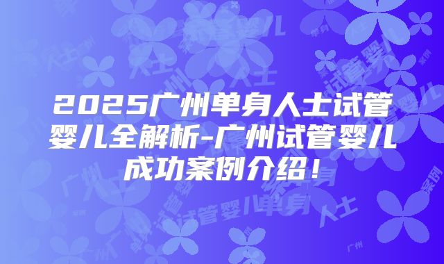 2025广州单身人士试管婴儿全解析-广州试管婴儿成功案例介绍！