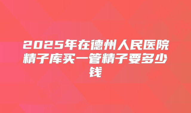 2025年在德州人民医院精子库买一管精子要多少钱