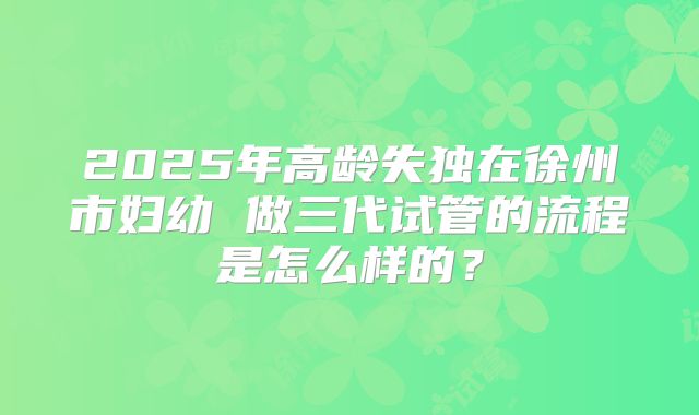 2025年高龄失独在徐州市妇幼 做三代试管的流程是怎么样的？