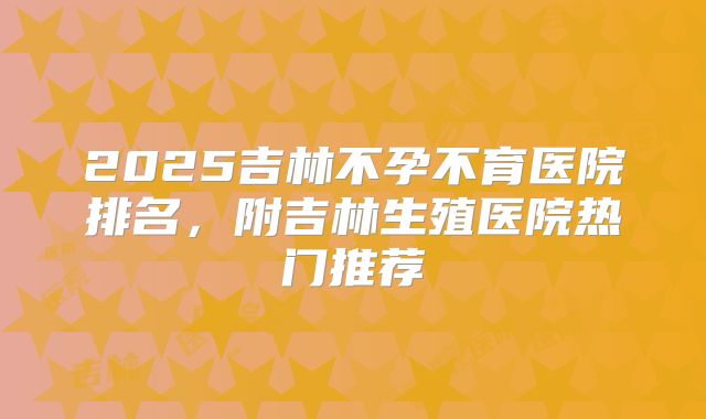 2025吉林不孕不育医院排名，附吉林生殖医院热门推荐
