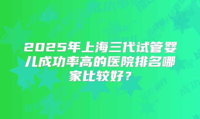 2025年上海三代试管婴儿成功率高的医院排名哪家比较好?