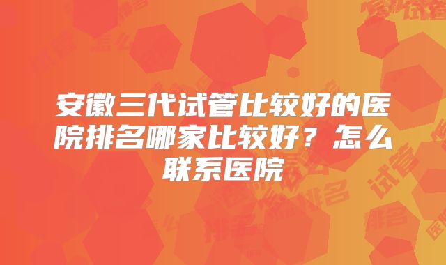 安徽三代试管比较好的医院排名哪家比较好?怎么联系医院