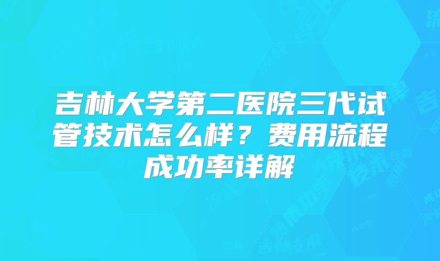 吉林大学第二医院三代试管技术怎么样？费用流程成功率详解