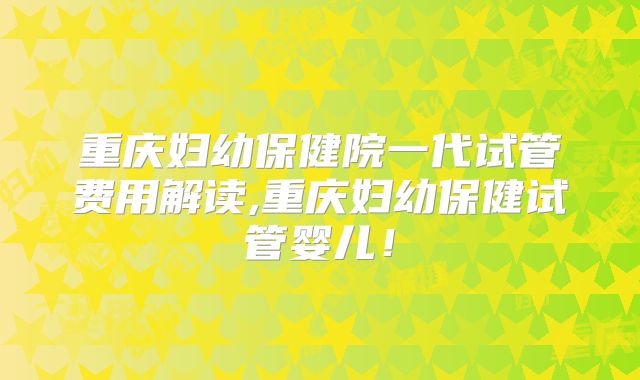 重庆妇幼保健院一代试管费用解读,重庆妇幼保健试管婴儿！
