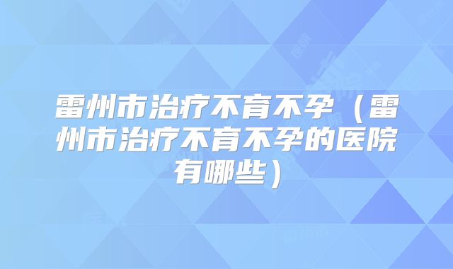 雷州市治疗不育不孕(雷州市治疗不育不孕的医院有哪些)