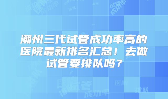 潮州三代试管成功率高的医院最新排名汇总！去做试管要排队吗？