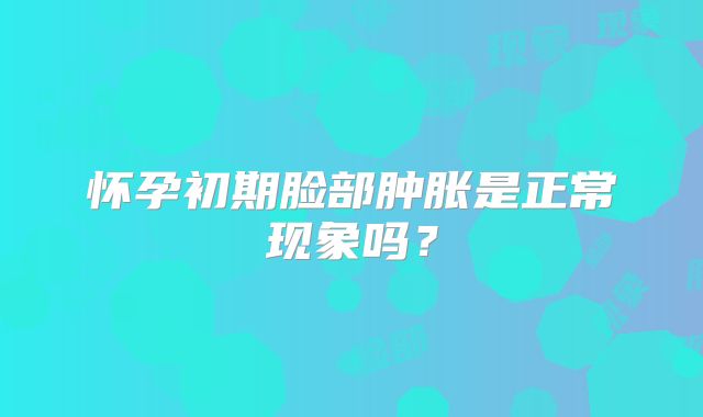 怀孕初期脸部肿胀是正常现象吗？