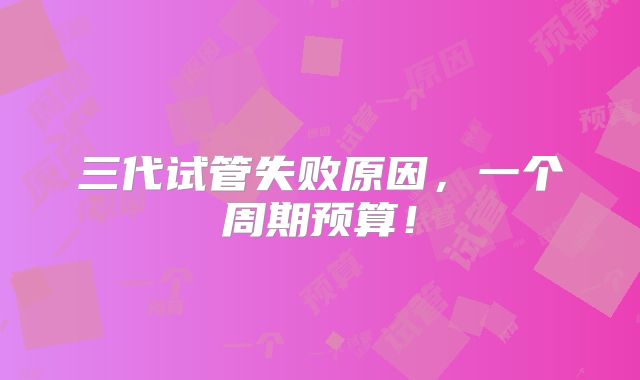 三代试管失败原因,一个周期预算!