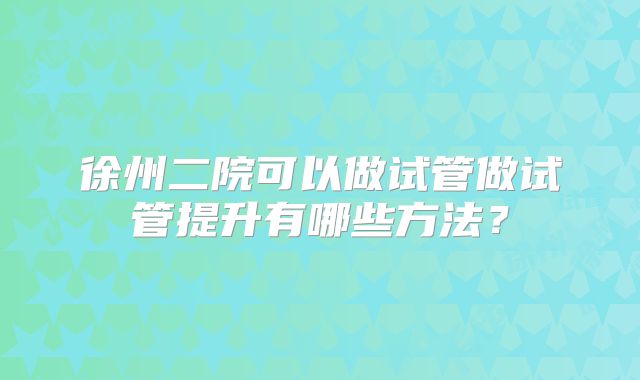 徐州二院可以做试管做试管提升有哪些方法？