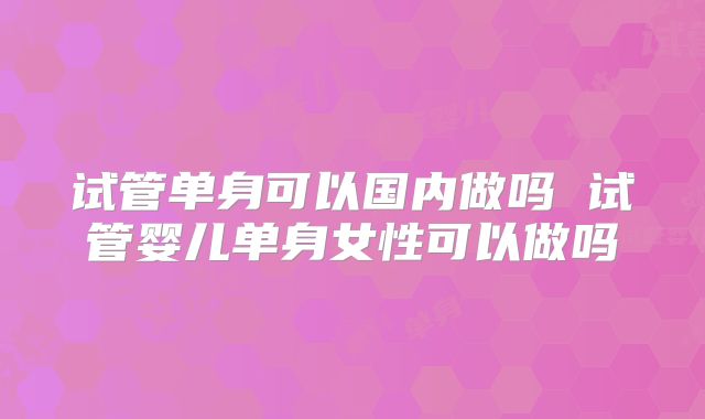 试管单身可以国内做吗 试管婴儿单身女性可以做吗