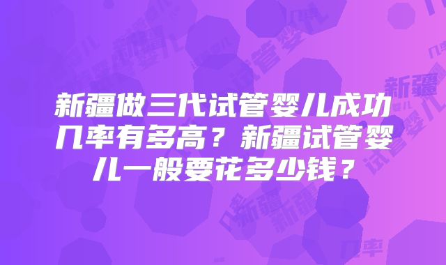 新疆做三代试管婴儿成功几率有多高？新疆试管婴儿一般要花多少钱？