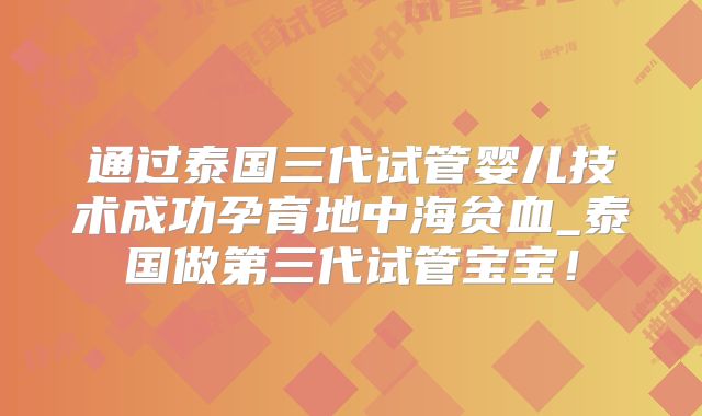 通过泰国三代试管婴儿技术成功孕育地中海贫血_泰国做第三代试管宝宝！