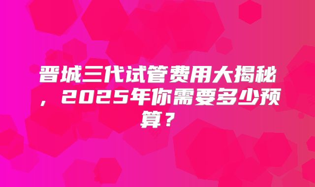 晋城三代试管费用大揭秘，2025年你需要多少预算？
