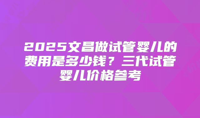 2025文昌做试管婴儿的费用是多少钱?三代试管婴儿价格参考