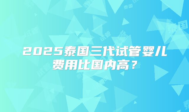 2025泰国三代试管婴儿费用比国内高?