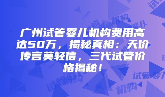 广州试管婴儿机构费用高达50万,揭秘真相:天价传言莫轻信,三代试管价格揭秘!