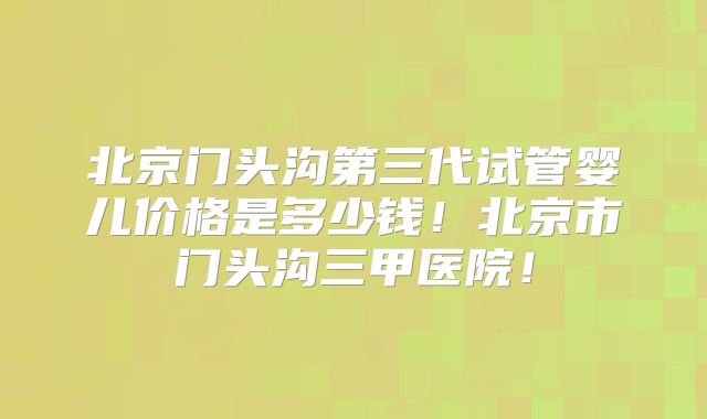 北京门头沟第三代试管婴儿价格是多少钱！北京市门头沟三甲医院！