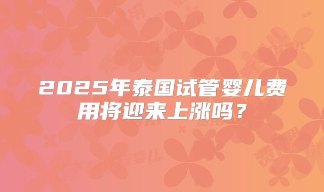 2025年泰国试管婴儿费用将迎来上涨吗？