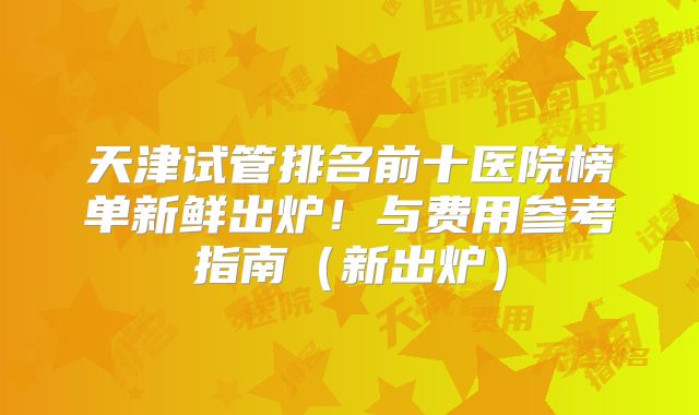 天津试管排名前十医院榜单新鲜出炉！与费用参考指南（新出炉）