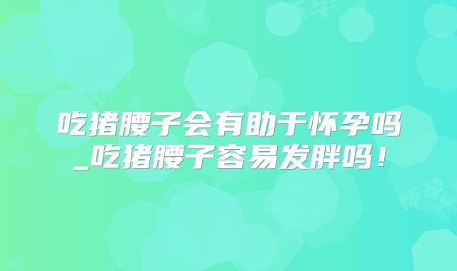 吃猪腰子会有助于怀孕吗_吃猪腰子容易发胖吗!