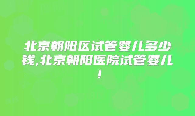 北京朝阳区试管婴儿多少钱,北京朝阳医院试管婴儿！