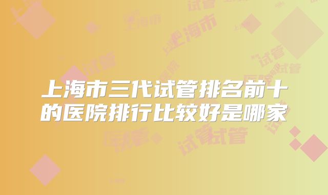 上海市三代试管排名前十的医院排行比较好是哪家