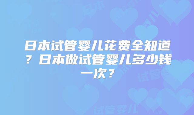 日本试管婴儿花费全知道？日本做试管婴儿多少钱一次？