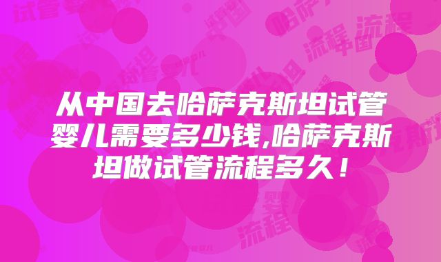 从中国去哈萨克斯坦试管婴儿需要多少钱,哈萨克斯坦做试管流程多久!
