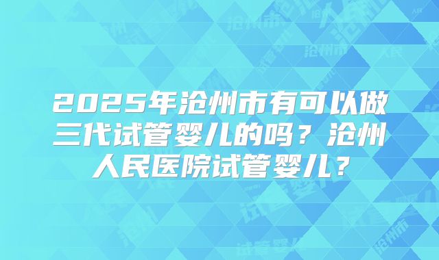 2025年沧州市有可以做三代试管婴儿的吗?沧州人民医院试管婴儿?