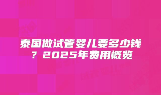 泰国做试管婴儿要多少钱？2025年费用概览