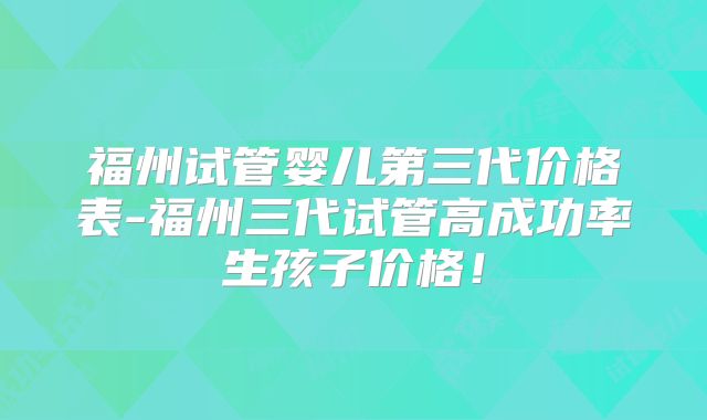 福州试管婴儿第三代价格表-福州三代试管高成功率生孩子价格！