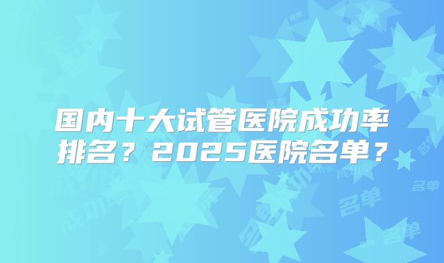 国内十大试管医院成功率排名？2025医院名单？