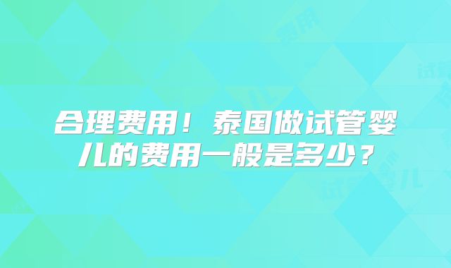 合理费用！泰国做试管婴儿的费用一般是多少？