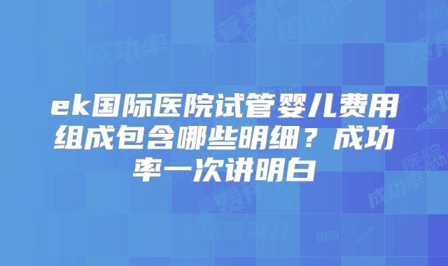 ek国际医院试管婴儿费用组成包含哪些明细？成功率一次讲明白