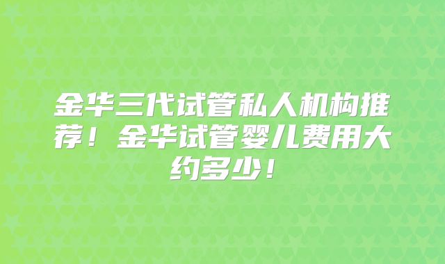 金华三代试管私人机构推荐!金华试管婴儿费用大约多少!