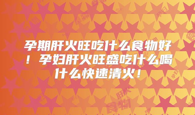 孕期肝火旺吃什么食物好！孕妇肝火旺盛吃什么喝什么快速清火！