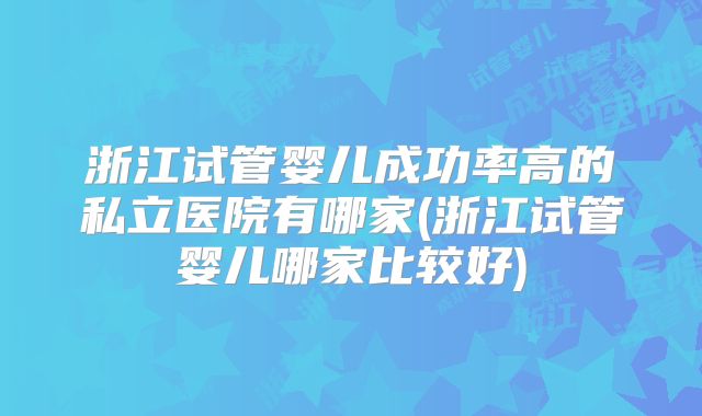 浙江试管婴儿成功率高的私立医院有哪家(浙江试管婴儿哪家比较好)