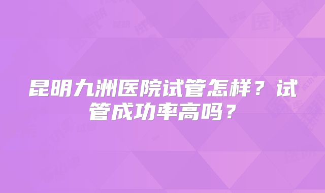昆明九洲医院试管怎样？试管成功率高吗？