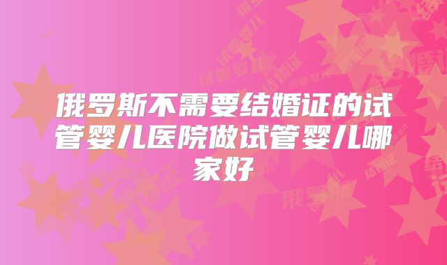 俄罗斯不需要结婚证的试管婴儿医院做试管婴儿哪家好