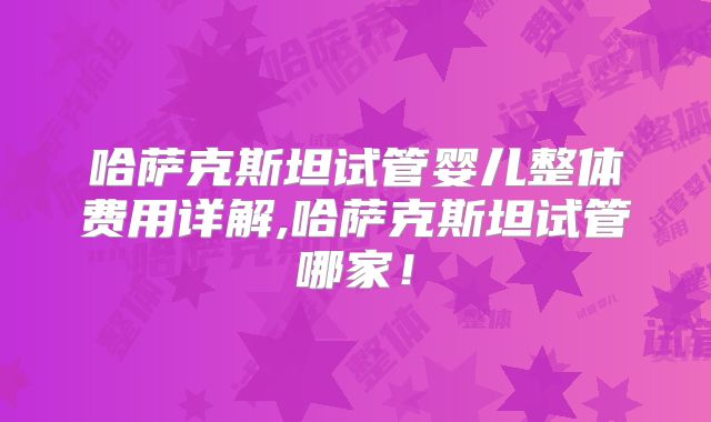 哈萨克斯坦试管婴儿整体费用详解,哈萨克斯坦试管哪家！