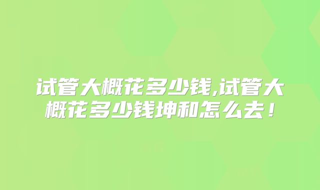 试管大概花多少钱,试管大概花多少钱坤和怎么去！