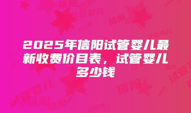 2025年信阳试管婴儿最新收费价目表，试管婴儿多少钱