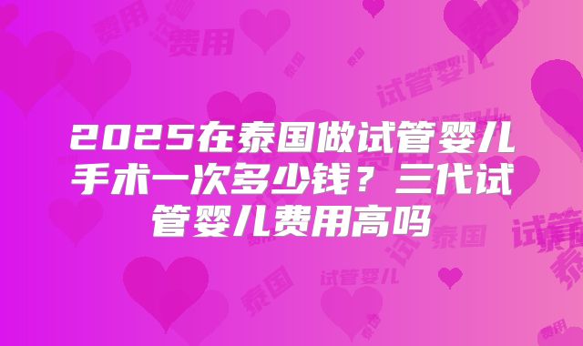 2025在泰国做试管婴儿手术一次多少钱？三代试管婴儿费用高吗