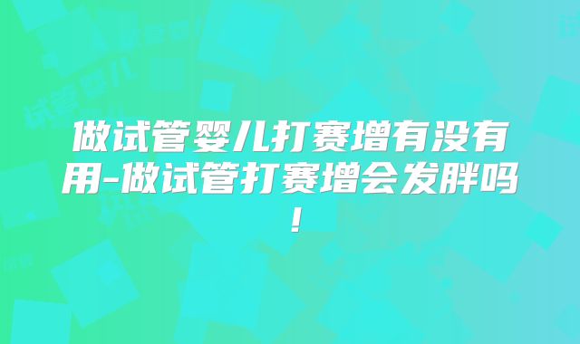 做试管婴儿打赛增有没有用-做试管打赛增会发胖吗！