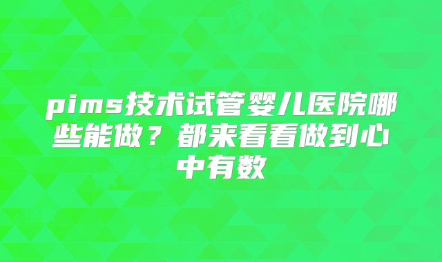pims技术试管婴儿医院哪些能做？都来看看做到心中有数
