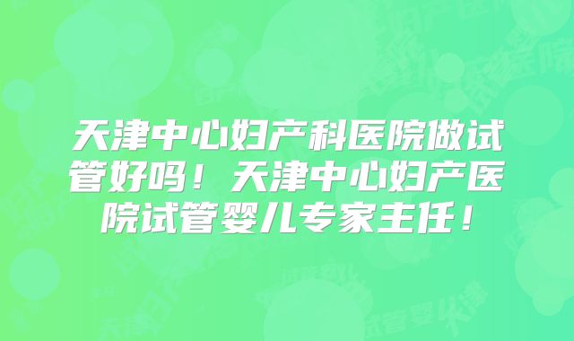 天津中心妇产科医院做试管好吗！天津中心妇产医院试管婴儿专家主任！