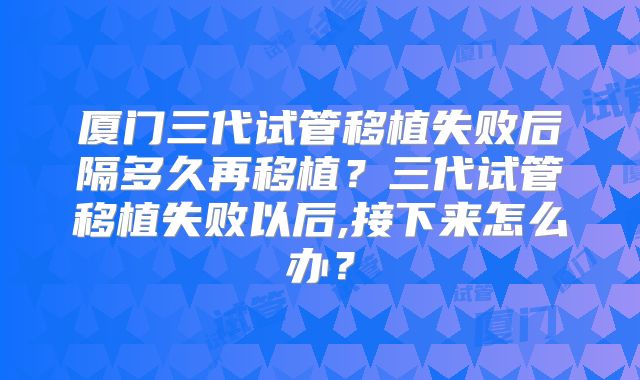 厦门三代试管移植失败后隔多久再移植？三代试管移植失败以后,接下来怎么办？