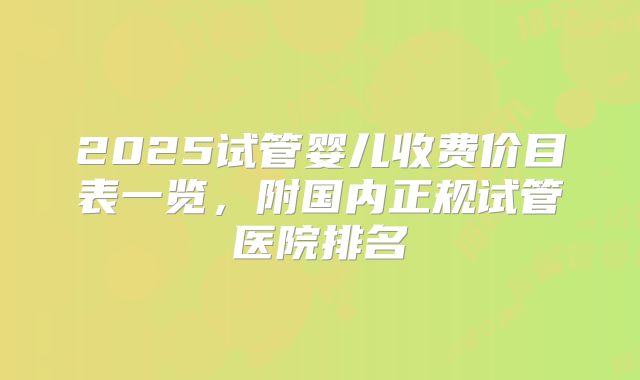 2025试管婴儿收费价目表一览，附国内正规试管医院排名