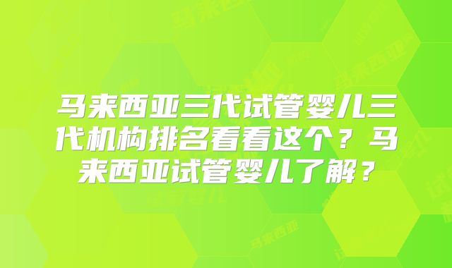 马来西亚三代试管婴儿三代机构排名看看这个？马来西亚试管婴儿了解？