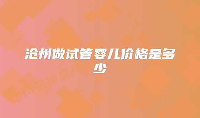 沧州做试管婴儿价格是多少